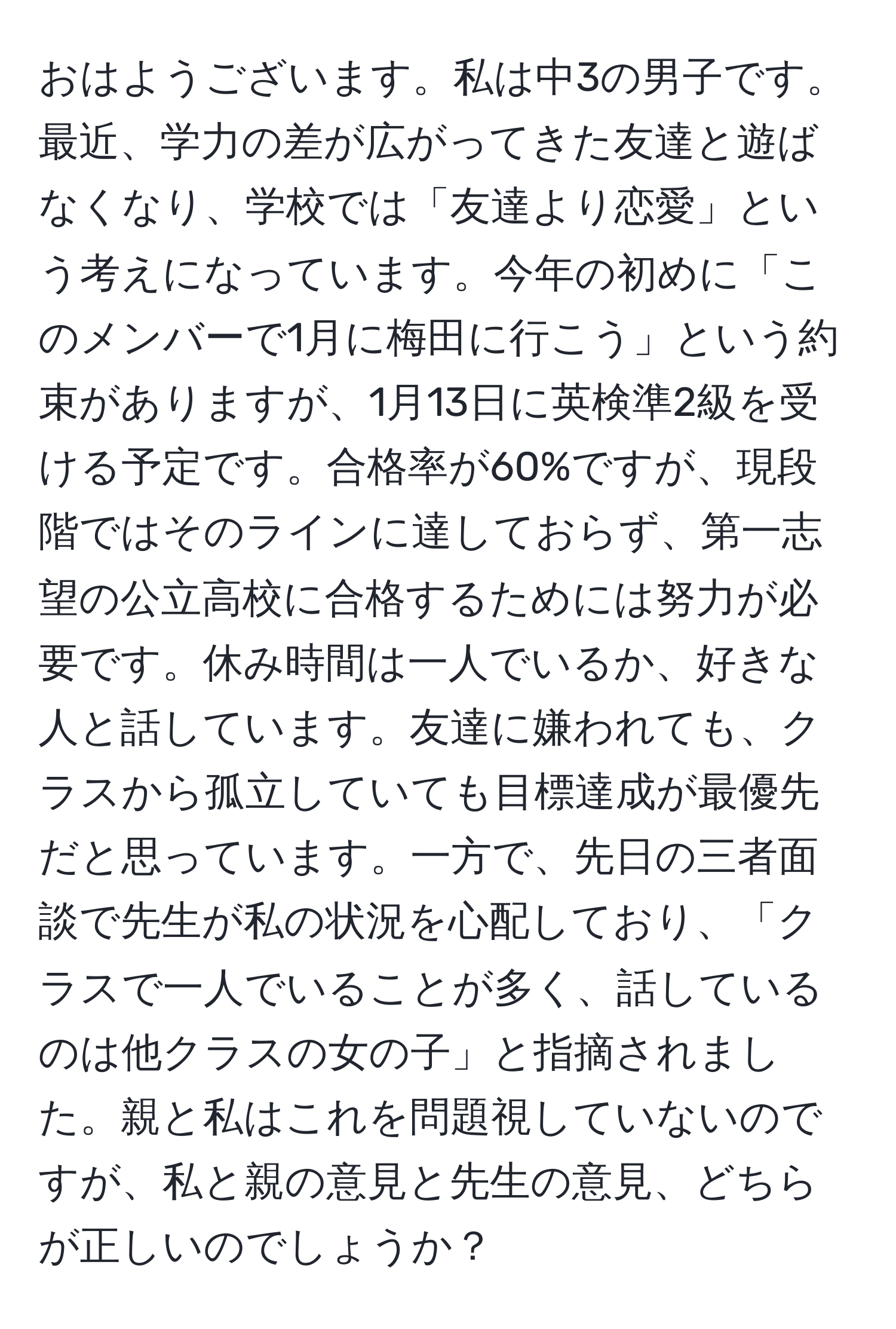 おはようございます。私は中3の男子です。最近、学力の差が広がってきた友達と遊ばなくなり、学校では「友達より恋愛」という考えになっています。今年の初めに「このメンバーで1月に梅田に行こう」という約束がありますが、1月13日に英検準2級を受ける予定です。合格率が60%ですが、現段階ではそのラインに達しておらず、第一志望の公立高校に合格するためには努力が必要です。休み時間は一人でいるか、好きな人と話しています。友達に嫌われても、クラスから孤立していても目標達成が最優先だと思っています。一方で、先日の三者面談で先生が私の状況を心配しており、「クラスで一人でいることが多く、話しているのは他クラスの女の子」と指摘されました。親と私はこれを問題視していないのですが、私と親の意見と先生の意見、どちらが正しいのでしょうか？