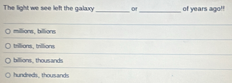 The light we see left the galaxy _or _of years ago!!
millions, billions
trillions, trillions
billions, thousands
hundreds,thousands