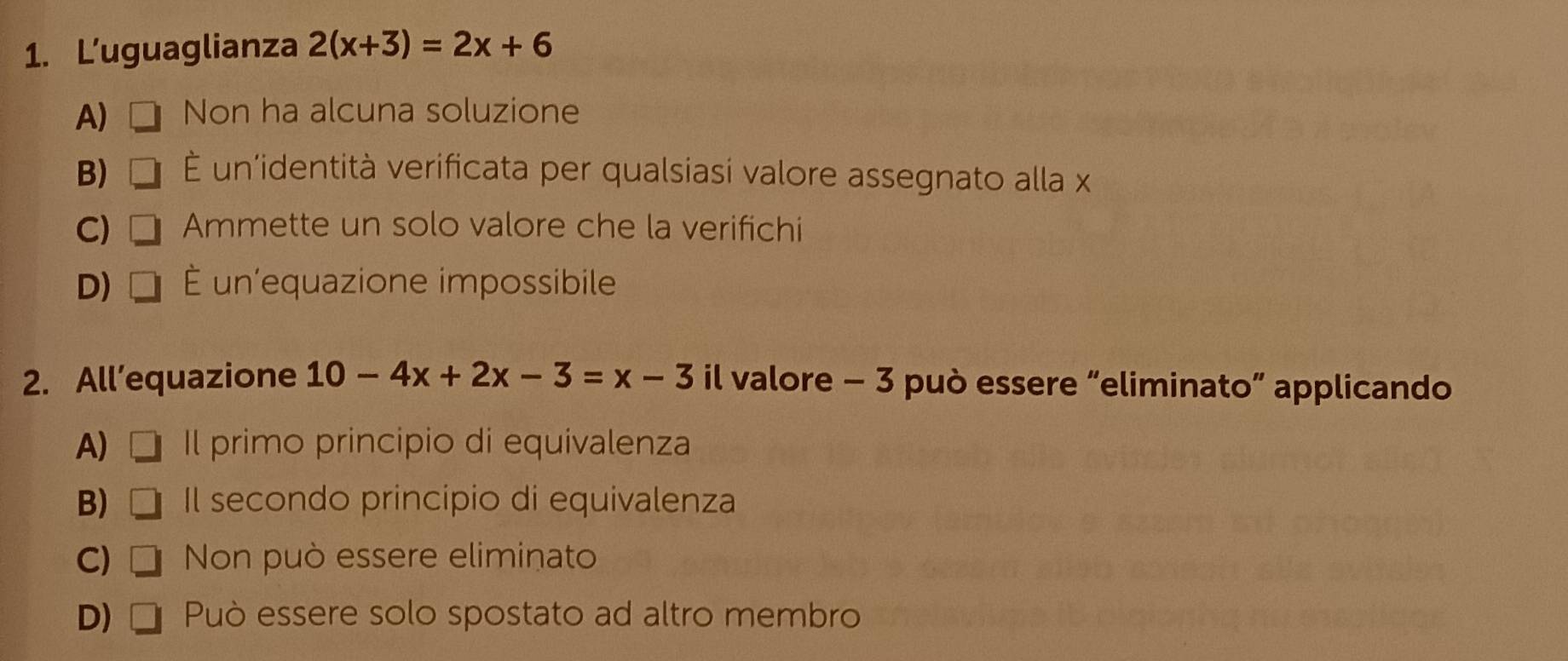 L’uguaglianza 2(x+3)=2x+6
A) Non ha alcuna soluzione
B) É un'identità verificata per qualsiasi valore assegnato alla x
C) Ammette un solo valore che la verifichi
D) É un'equazione impossibile
2. All’equazione 10-4x+2x-3=x-3 il valore - 3 può essere “eliminato” applicando
A) Il primo principio di equivalenza
B) Il secondo principio di equivalenza
C) Non può essere eliminato
D) Può essere solo spostato ad altro membro