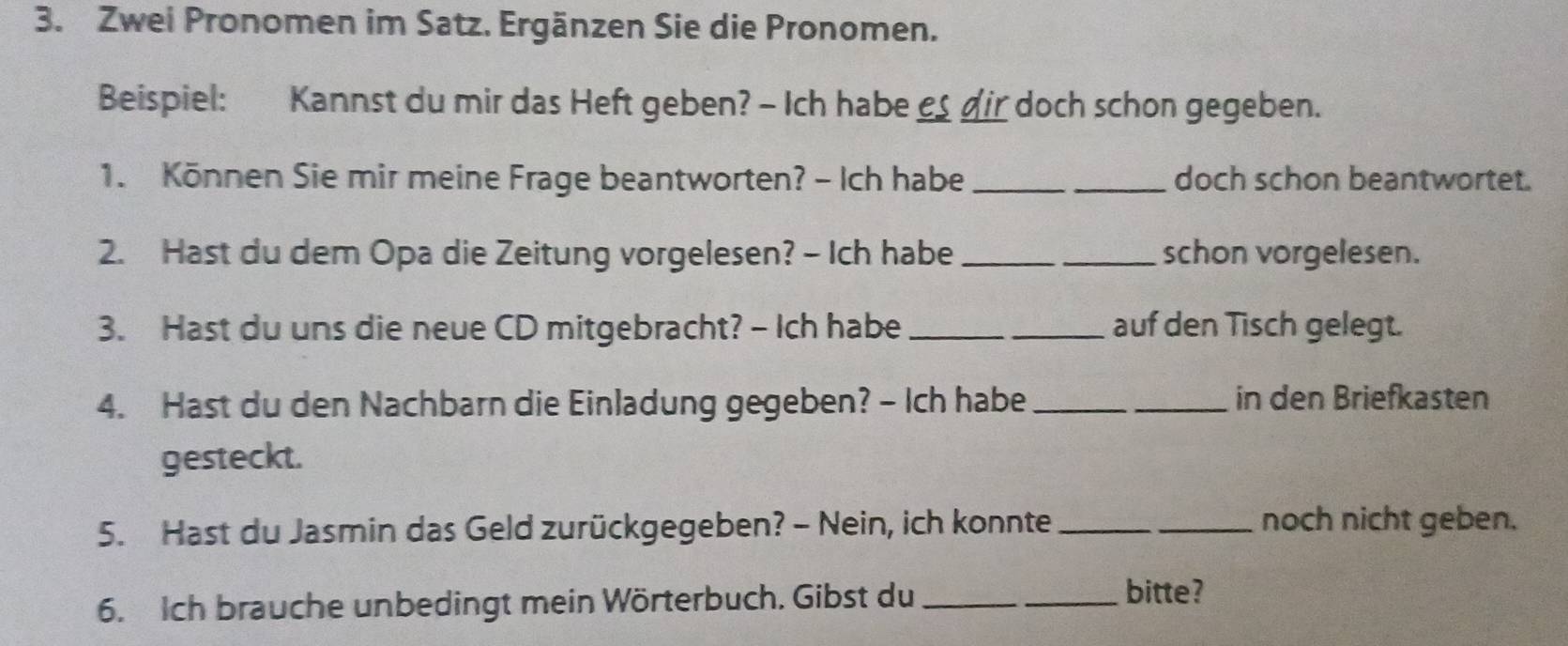 Zwei Pronomen im Satz. Ergänzen Sie die Pronomen. 
Beispiel: Kannst du mir das Heft geben? - Ich habe €_ dir doch schon gegeben. 
1. Können Sie mir meine Frage beantworten? - Ich habe __doch schon beantwortet. 
2. Hast du dem Opa die Zeitung vorgelesen? - Ich habe __schon vorgelesen. 
3. Hast du uns die neue CD mitgebracht? - Ich habe _auf den Tisch gelegt. 
4. Hast du den Nachbarn die Einladung gegeben? - Ich habe __in den Briefkasten 
gesteckt. 
5. Hast du Jasmin das Geld zurückgegeben? - Nein, ich konnte __noch nicht geben. 
6. Ich brauche unbedingt mein Wörterbuch. Gibst du __bitte?