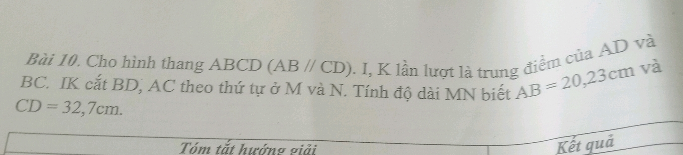 Cho hình thang ABCD (ABparallel CD). I, K lần lượt là trung điểm của AD và
BC. IK cắt BD, AC theo thứ tự ở M và N. Tính độ dài MN biết
AB=20, 23cm và
CD=32,7cm. 
Tóm tắt hướng giải 
Kết quả