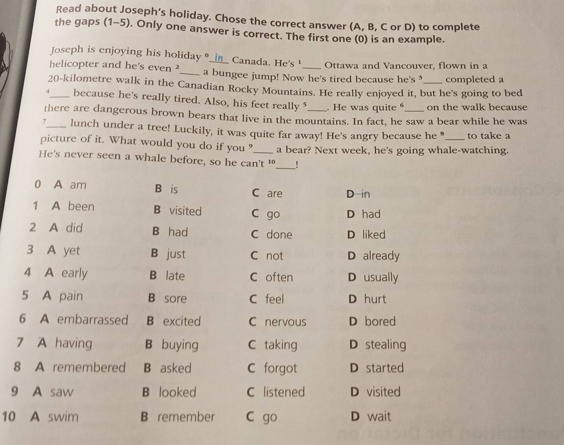 Read about Joseph’s holiday. Chose the correct answer (A, B, C or D) to complete
the gaps (1-5). Only one answer is correct. The first one (0) is an example.
Joseph is enjoying his holiday __i△_ Canada. He's ¹ Ottawa and Vancouver, flown in a
helicopter and he's even ²_ a bungee jump! Now he's tired because he's ³ completed a
20-kilometre walk in the Canadian Rocky Mountains. He really enjoyed it, but he's going to bed
4_ because he's really tired. Also, his feet really 5 . He was quite on the walk because
there are dangerous brown bears that live in the mountains. In fact, he saw a bear while he was
>_ lunch under a tree! Luckily, it was quite far away! He’s angry because he ⁸ to take a
picture of it. What would you do if you ?_ a bear? Next week, he's going whale-watching.
He's never seen a whale before, so he can't 10 _ _!
0 A am B is C are
D in
1 A been B visited C go D had
2 A did B had
C done D liked
3 A yet B just C not D already
4 A early B late C often D usually
5 A pain B sore C feel D hurt
6 A embarrassed B excited C nervous D bored
7 A having B buying C taking D stealing
8 A remembered B asked C forgot D started
9 A saw B looked C listened D visited
10 A swim B remember C go D wait