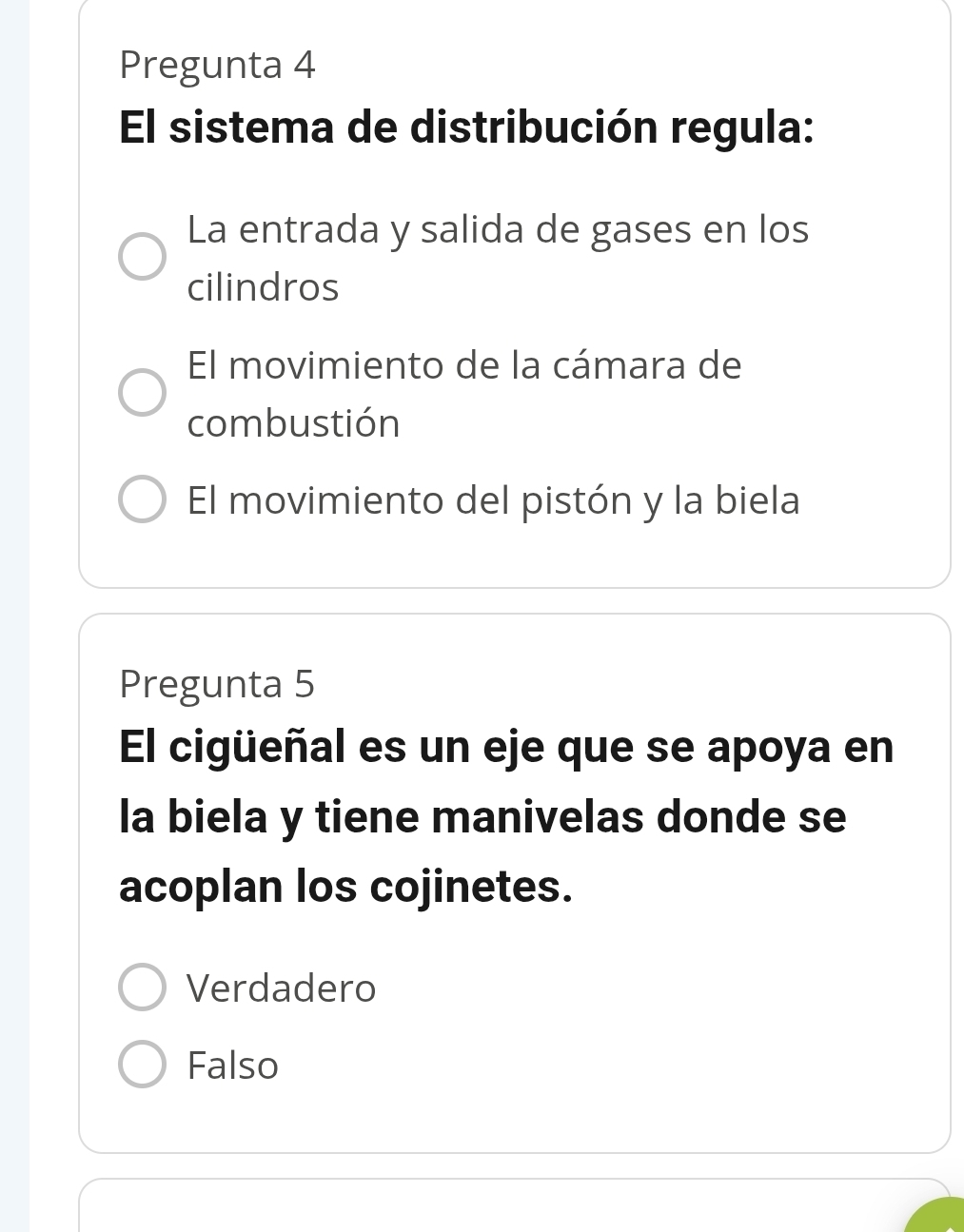 Pregunta 4
El sistema de distribución regula:
La entrada y salida de gases en los
cilindros
El movimiento de la cámara de
combustión
El movimiento del pistón y la biela
Pregunta 5
El cigüeñal es un eje que se apoya en
la biela y tiene manivelas donde se
acoplan los cojinetes.
Verdadero
Falso