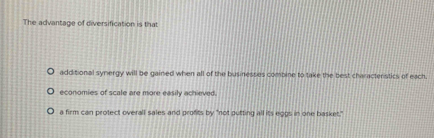 The advantage of diversification is that
additional synergy will be gained when all of the businesses combine to take the best characteristics of each.
economies of scale are more easily achieved.
a firm can protect overall sales and profits by "not putting all its eggs in one basket."