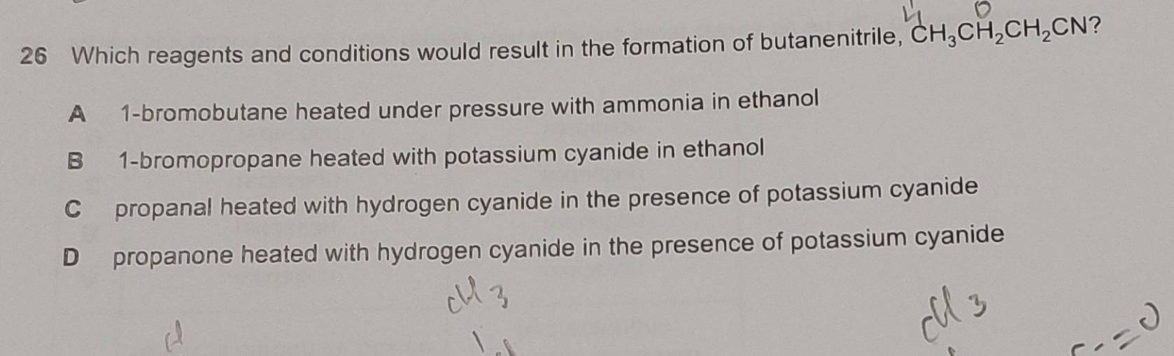 Which reagents and conditions would result in the formation of butanenitrile, CH_3CH_2CH_2CN ?
A 1 -bromobutane heated under pressure with ammonia in ethanol
B 1 -bromopropane heated with potassium cyanide in ethanol
C propanal heated with hydrogen cyanide in the presence of potassium cyanide
D propanone heated with hydrogen cyanide in the presence of potassium cyanide