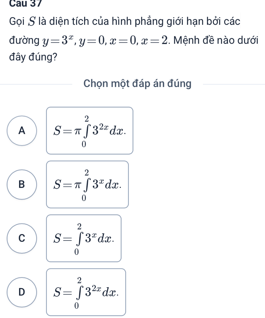 Cau 37
Gọi S là diện tích của hình phẳng giới hạn bởi các
đường y=3^x, y=0, x=0, x=2. Mệnh đề nào dưới
đây đúng?
Chọn một đáp án đúng
A S=π ∈tlimits _0^(23^2x)dx.
B S=π ∈tlimits _0^(23^x)dx.
C S=∈tlimits _0^(23^x)dx.
D S=∈tlimits _0^(23^2x)dx.