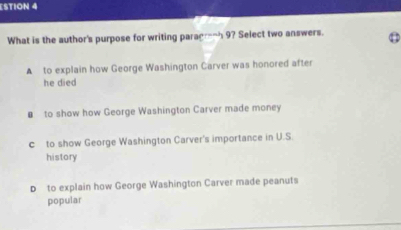 ESTION 4
What is the author's purpose for writing paragr_ 9? Select two answers.
A to explain how George Washington Carver was honored after
he died
€ to show how George Washington Carver made money
c to show George Washington Carver's importance in U.S.
history
D to explain how George Washington Carver made peanuts
popular