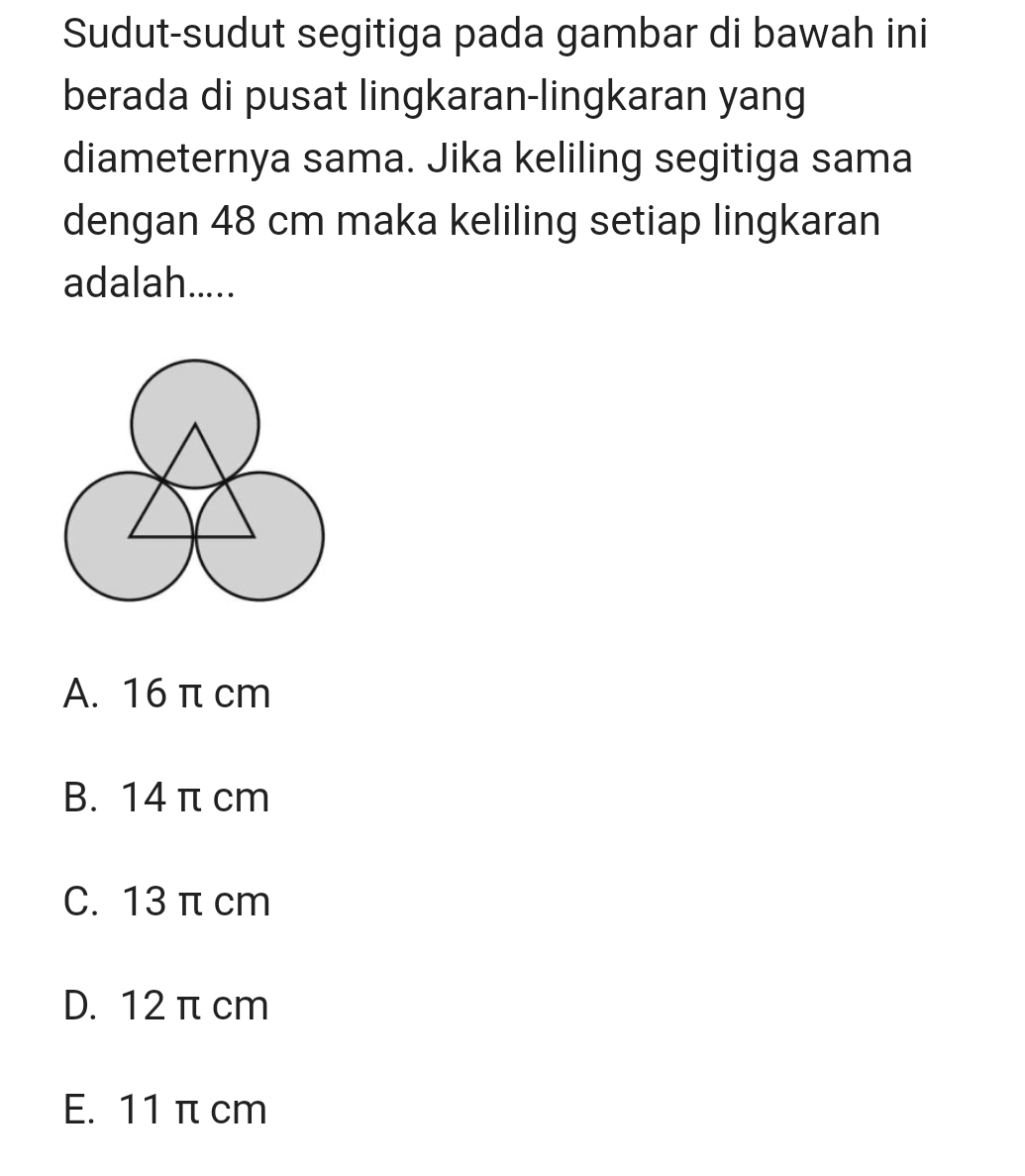 Sudut-sudut segitiga pada gambar di bawah ini
berada di pusat lingkaran-lingkaran yang
diameternya sama. Jika keliling segitiga sama
dengan 48 cm maka keliling setiap lingkaran
adalah.....
A. 16 π cm
B. 14 π cm
C. 13 π cm
D. 12 π cm
E. 11 π cm