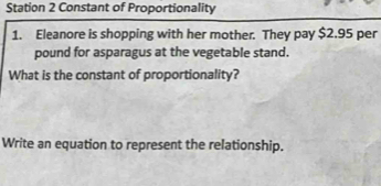 Station 2 Constant of Proportionality 
1. Eleanore is shopping with her mother. They pay $2.95 per
pound for asparagus at the vegetable stand. 
What is the constant of proportionality? 
Write an equation to represent the relationship.