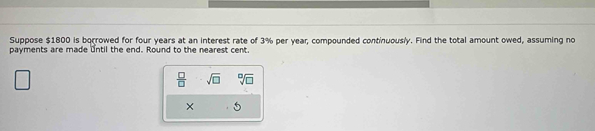 Suppose $1800 is borrowed for four years at an interest rate of 3% per year, compounded continuously. Find the total amount owed, assuming no 
payments are made until the end. Round to the nearest cent.
 □ /□   sqrt(□ ) sqrt[□](□ )
× 5