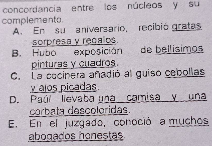 concordancia entre los núcleos y su
complemento.
A. En su aniversario, recibió gratas
sorpresa y regalos.
B. Hubo exposición de bellísimos
pinturas y cuadros.
C. La cocinera añadió al guiso cebollas
y ajos picadas.
D. Paúl llevaba una camisa y una
corbata descoloridas.
E. En el juzgado, conoció a muchos
abogados honestas.