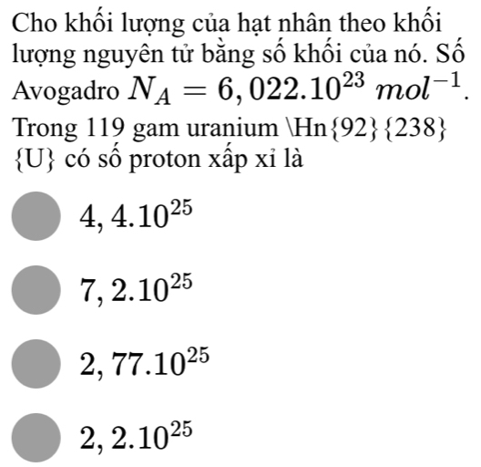 Cho khối lượng của hạt nhân theo khối
lượng nguyên tử bằng số khối của nó. Số
Avogadro N_A=6,022.10^(23)mol^(-1). 
Trong 119 gam uranium Hn  92  238
 U có số proton xấp xỉ là
4,4.10^(25)
7,2.10^(25)
2,77.10^(25)
2,2.10^(25)