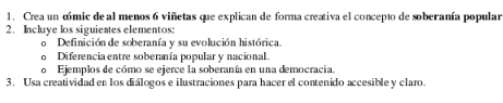 Crea un cmic de al menos 6 viñetas que explican de forma creativa el concepto de soberanía popular 
2. Incluye los siguientes elementos: 
Definición de soberanía y su evolución histórica. 
Diferencia entre soberanía popular y nacional. 
Ejemplos de cómo se ejerce la soberanía en una democracia. 
3. Usa creatividad en los diálogos e ilustraciones para hacer el contenido accesible y claro.