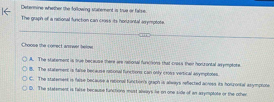 Determine whether the following statement is true or false.
The graph of a rational function can cross its horizontal asymptote.
Choose the correct answer below.
A. The statement is true because there are rational functions that cross their horizontal asymptote.
B. The statement is false because rational functions can only cross vertical asymptotes.
C. The statement is false because a rational function's graph is always reflected across its horizontal asymptote.
D. The statement is false because functions must always lie on one side of an asymptote or the other.