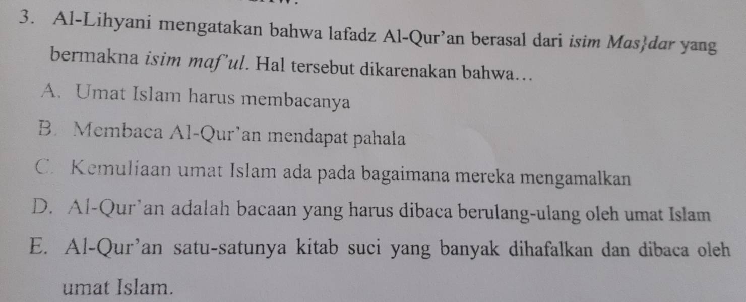 Al-Lihyani mengatakan bahwa lafadz Al-Qur’an berasal dari isim Masdar yang
bermakna isim maf’ul. Hal tersebut dikarenakan bahwa…
A. Umat Islam harus membacanya
B. Membaca Al-Qur’an mendapat pahala
C. Kemuliaan umat Islam ada pada bagaimana mereka mengamalkan
D. Al-Qur’an adalah bacaan yang harus dibaca berulang-ulang oleh umat Islam
E. Al-Qur’an satu-satunya kitab suci yang banyak dihafalkan dan dibaca oleh
umat Islam.