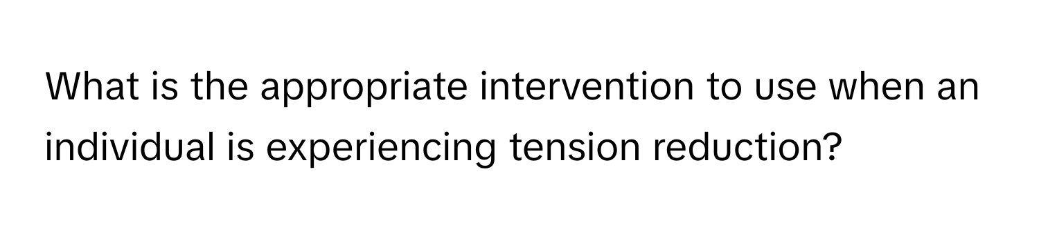 What is the appropriate intervention to use when an individual is experiencing tension reduction?