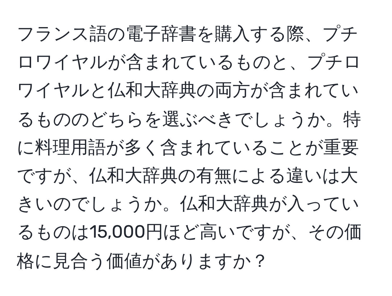 フランス語の電子辞書を購入する際、プチロワイヤルが含まれているものと、プチロワイヤルと仏和大辞典の両方が含まれているもののどちらを選ぶべきでしょうか。特に料理用語が多く含まれていることが重要ですが、仏和大辞典の有無による違いは大きいのでしょうか。仏和大辞典が入っているものは15,000円ほど高いですが、その価格に見合う価値がありますか？