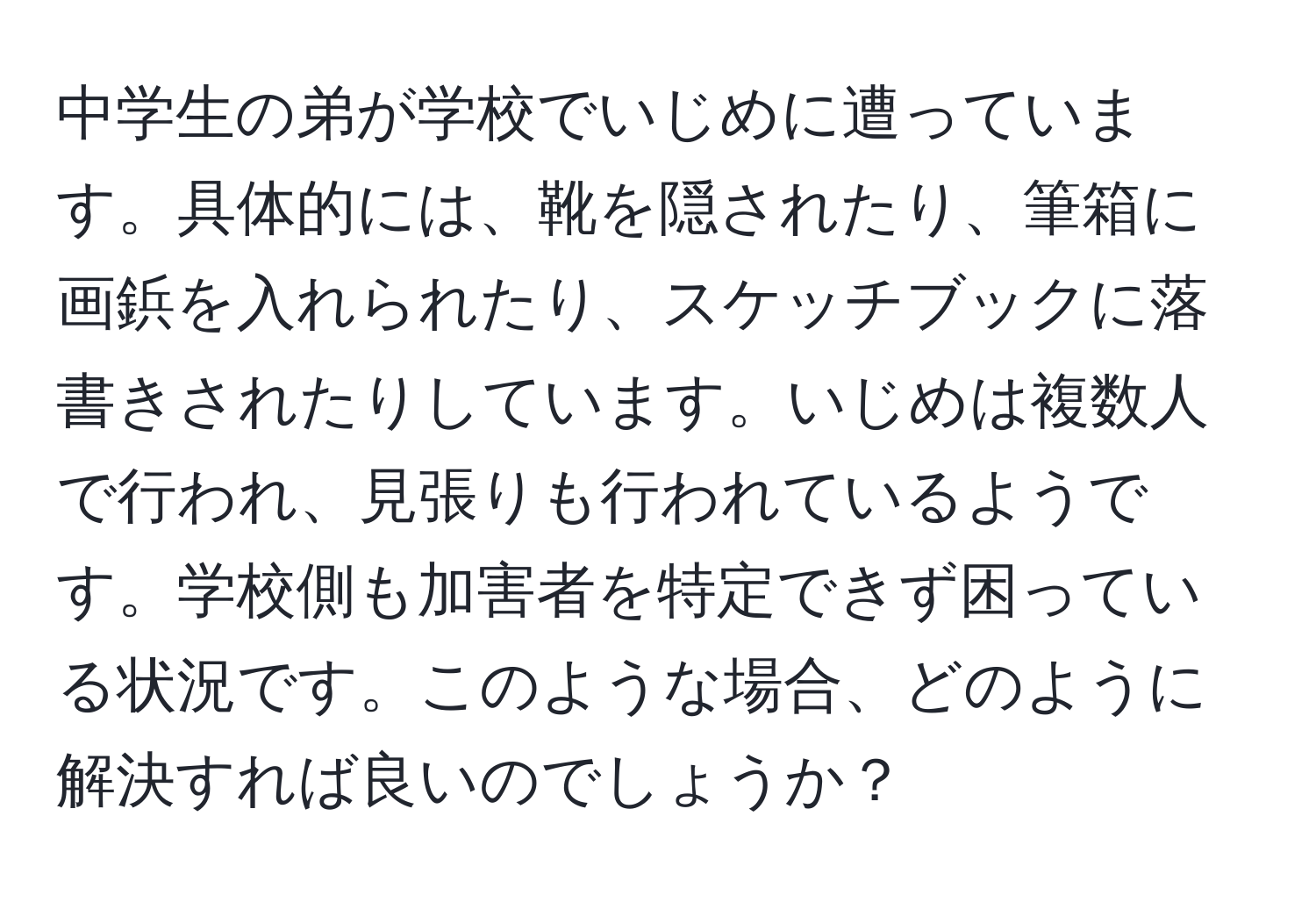 中学生の弟が学校でいじめに遭っています。具体的には、靴を隠されたり、筆箱に画鋲を入れられたり、スケッチブックに落書きされたりしています。いじめは複数人で行われ、見張りも行われているようです。学校側も加害者を特定できず困っている状況です。このような場合、どのように解決すれば良いのでしょうか？