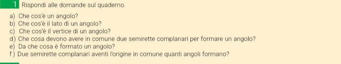 Rispondi alle domande sul quaderno. 
a) Che cos'è un angolo? 
b) Che cos'è il lato di un angolo? 
c) Che cos'è il vertice di un angolo? 
d) Che cosa devono avere in comune due semirette complanari per formare un angolo? 
e) Da che cosa è formato un angolo? 
f ) Due semirette complanari aventi l'origine in comune quanti angoli formano?