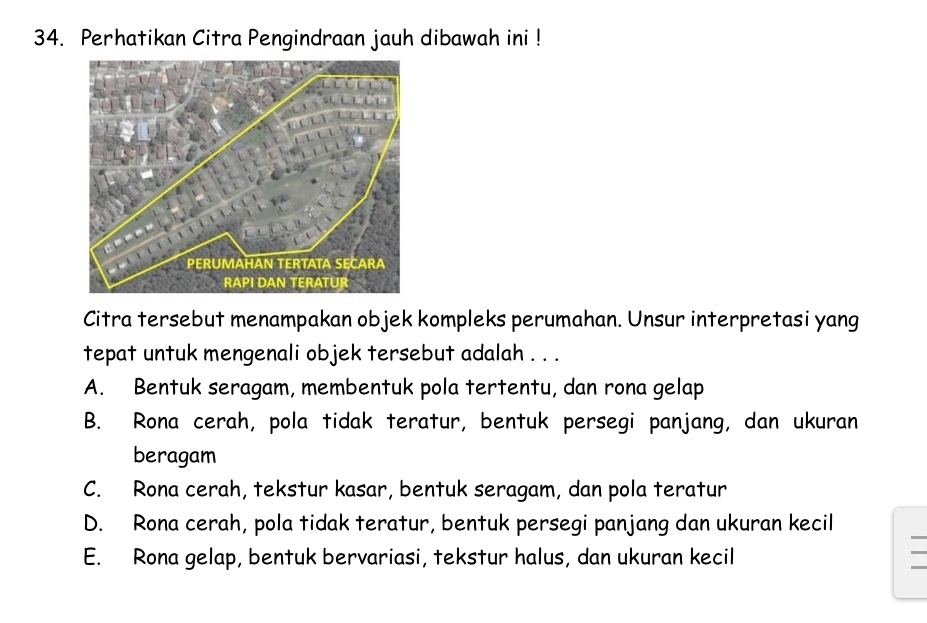 Perhatikan Citra Pengindraan jauh dibawah ini !
Citra tersebut menampakan objek kompleks perumahan. Unsur interpretasi yang
tepat untuk mengenali objek tersebut adalah . . .
A. Bentuk seragam, membentuk pola tertentu, dan rona gelap
B. Rona cerah, pola tidak teratur, bentuk persegi panjang, dan ukuran
beragam
C. Rona cerah, tekstur kasar, bentuk seragam, dan pola teratur
D. Rona cerah, pola tidak teratur, bentuk persegi panjang dan ukuran kecil
E. Rona gelap, bentuk bervariasi, tekstur halus, dan ukuran kecil