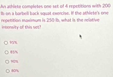 An athlete completes one set of 4 repetitions with 200
lb on a barbel] back squat exercise. If the athlete's one
repetition maximum is 250 Ib, what is the relative
intensity of this set?
95%
85%
90%
80%