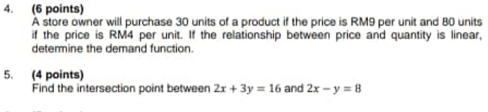 A store owner will purchase 30 units of a product if the price is RM9 per unit and 80 units
if the price is RM4 per unit. If the relationship between price and quantity is linear,
determine the demand function.
5. (4 points)
Find the intersection point between 2x+3y=16 and 2x-y=8