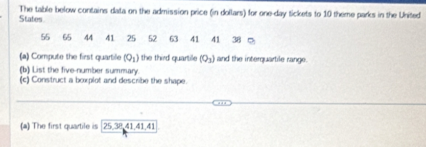 The table below contains data on the admission price (in dollars) for one-day tickets to 10 theme parks in the United 
States
55 65 44 41 25 52 63 41 41 38
(a) Compute the first quartile (Q_1) the third quartile (Q_3) and the interquartile range. 
(b) List the five-number summary. 
(c) Construct a boxplot and describe the shape. 
(a) The first quartile is 25, 38, 41, 41, 41