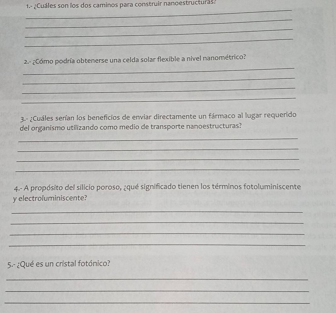 1.- ¿Cuáles son los dos caminos para construir nanoestructuras? 
_ 
_ 
_ 
_ 
_ 
2.- ¿Cómo podría obtenerse una celda solar flexible a nivel nanométrico? 
_ 
_ 
_ 
3.- ¿Cuáles serían los beneficios de enviar directamente un fármaco al lugar requerido 
del organismo utilizando como medio de transporte nanoestructuras? 
_ 
_ 
_ 
_ 
4.- A propósito del silicio poroso, ¿qué significado tienen los términos fotoluminiscente 
y electroluminiscente? 
_ 
_ 
_ 
_ 
5.- ¿Qué es un cristal fotónico? 
_ 
_ 
_