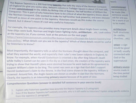 loam
The Bayeux Tapestry is a 200 foot long tapestry that tells the story of the Norman Conquest
of England (to give you some idea, Nelson's column in Trafalgar Square is about 170 feet tail) commissioned
It was commissioned in the 1060s by Bishop Odo of Bayeux, the half brother of William the commanded to
Conqueror. This is part of why historians have to be critical of what the tapestry shows about be made Çike
the Norman Conquest. Odo wanted to make his half brother look powerful, and even showed someone would ask for and pay
himself as Jesus at one point in the tapestry. Historians would say this makes the source for a work of art
biased, but it doesn't mean it's not very useful to historians. to be made)
For example, the tapestry also provides many important details about Anglo-Saxon society. architecture
how ships were built, Norman and Anglo-Saxon fighting styles, architecture…etc. Look online buiît structures
at the tapestry (or, if you cannot, look at the pictures on the next page) (ie: castles,
https://www.bayeuxmuseum.com/en/the-bayeux-tapestry/discover-the-bayeux-tapestry/exp churches...etc)
lore-online/. What details can you see in the tapestry? Which of these details would be useful
for historians to know? omen- a sign
(could be good
Most importantly, the tapestry tells us what the Normans thought about the conquest, and or bad); usually
what they wanted the world, and especially their ruler's new Saxon subjects in England, to connected with
know. For example, when Harold Godwinson is crowned a day after King Edward's death God or the
while Halley's Comet can be seen in the sky as a bad omen, the creators of the tapestry were supernatural
trying to show that Harold's plans were doomed because he went back on his agreement to
support William's claim to be king. The comet was seen as a sign that God didn't support source made in primary source-
Harold Godwinson's claim to the throne. In the final scene shown in the tapestry, William is
crowned. Around him, the Anglo-Saxons are shown as smaller in size than the Normans. the time period
Clearly, the tapestry is an interesting primary source because of its point of view. being studied
Comprehension Questions (answer in detailed full sentences in your exercise book)
1. Explain why historians question how accurate the Bayeux Tapestry is (1 paragraph)
2. Even if the Bayeux Tapestry isn't entirely accurate, why is it still useful to historians? Explain using specific evidence
from the tapestry (1 paragraph)