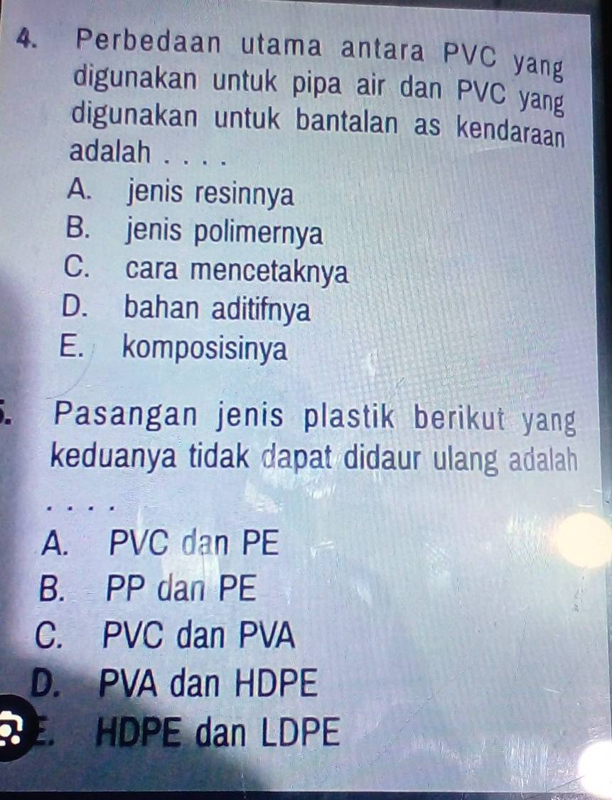 Perbedaan utama antara PVC yang
digunakan untuk pipa air dan PVC yang
digunakan untuk bantalan as kendaraan
adalah . . . .
A. jenis resinnya
B. jenis polimernya
C. cara mencetaknya
D. bahan aditifnya
E. komposisinya
Pasangan jenis plastik berikut yang
keduanya tidak dapat didaur ulang adalah
A. PVC dan PE
B. PP dan PE
C. PVC dan PVA
D. PVA dan HDPE
E HDPE dan LDPE