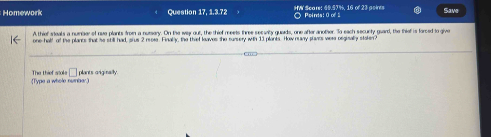 Homework Question 17, 1.3.72 HW Score: 69.57%, 16 of 23 points Save 
Points: 0 of 1 
A thief steals a number of rare plants from a nursery. On the way out, the thief meets three security guards, one after another. To each security guard, the thief is forced to give 
one-half of the plants that he still had, plus 2 more. Finally, the thief leaves the nursery with 11 plants. How many plants were originally stolen? 
The thief stole □ plants originally. 
(Type a whole number.)