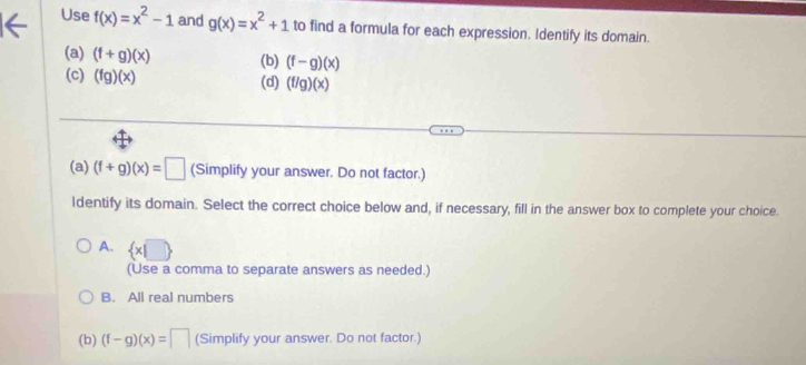 Use f(x)=x^2-1 and g(x)=x^2+1 to find a formula for each expression. Identify its domain.
(a) (f+g)(x) (b) (f-g)(x)
(c) (fg)(x) (d) (f/g)(x)
(a) (f+g)(x)=□ (Simplify your answer. Do not factor.)
Identify its domain. Select the correct choice below and, if necessary, fill in the answer box to complete your choice.
A.  x|□ 
(Use a comma to separate answers as needed.)
B. All real numbers
(b) (f-g)(x)=□ (Simplify your answer. Do not factor.)