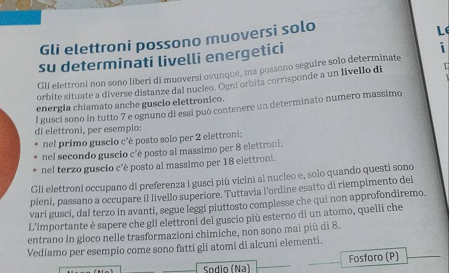 Gli elettroni possono muoversi solo 
Le 
su determinati livelli energetici 
i 
Gli elettroni non sono liberi di muoversi ovunque, ma possono seguire solo determinate 

orbite situate a diverse distanze dal nucleo. Ogni orbita corrisponde a un livello di 
energia chiamato anche guscio elettronico. 
I gusci sono in tutto 7 e ognuno di essi può contenere un determinato numero massimo 
di elettroni, per esempio: 
nel primo guscio c'è posto solo per 2 elettroni; 
nel secondo guscio c’è posto al massimo per 8 elettroni; 
nel terzo guscio c’è posto al massimo per 18 elettroni. 
Gli elettroni occupano di preferenza i gusci più vicini al nucleo e, solo quando questi sono 
pieni, passano a occupare il livello superiore. Tuttavia l’ordine esatto di riempimento dei 
vari gusci, dal terzo in avanti, segue leggi piuttosto complesse che qui non approfondiremo. 
L’importante è sapere che gli elettroni del guscio più esterno di un atomo, quelli che 
entrano in gioco nelle trasformazioni chimiche, non sono mai più di 8. 
Vediamo per esempio come sono fatti gli atomi di alcuni elementi. 
Sodio (Nª) Fosforo (P)