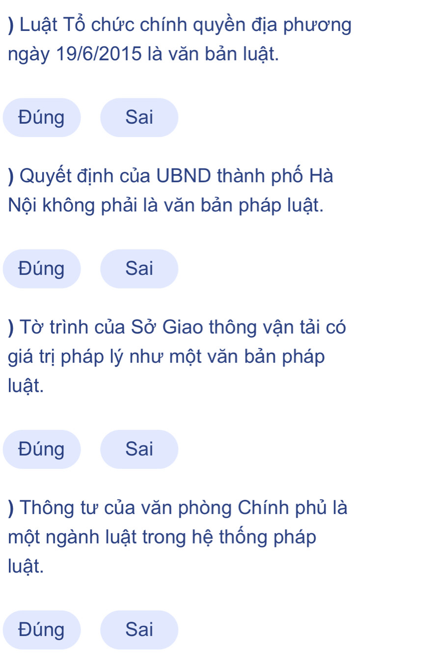 ) Luật Tổ chức chính quyền địa phương 
ngày 19/6/2015 là văn bản luật. 
Đúng Sai 
) Quyết định của UBND thành phố Hà 
Nội không phải là văn bản pháp luật. 
Đúng Sai 
) Tờ trình của Sở Giao thông vận tải có 
giá trị pháp lý như một văn bản pháp 
luật. 
Đúng Sai 
) Thông tư của văn phòng Chính phủ là 
một ngành luật trong hệ thống pháp 
luật. 
Đúng Sai