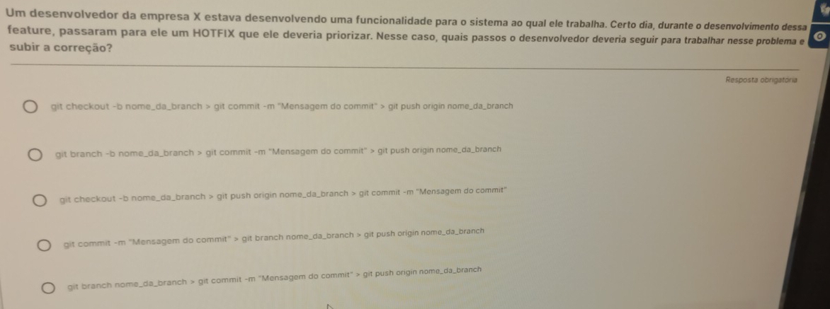 Um desenvolvedor da empresa X estava desenvolvendo uma funcionalidade para o sistema ao qual ele trabalha. Certo dia, durante o desenvolvimento dessa
feature, passaram para ele um HOTFIX que ele deveria priorizar. Nesse caso, quais passos o desenvolvedor deveria seguir para trabalhar nesse problema e
subir a correção?
Resposta obrigatória
git checkout -b nome_da_branch > git commit -m "Mensagem do commit" > git push origin nome_da_branch
git branch -b nome_da_branch > git commit -m "Mensagem do commit" > git push origin nome_da_branch
git checkout -b nome_da_branch > git push origin nome_da_branch > git commit -m ''Mensagem do commit''
git commit -m "Mensagem do commit" > git branch nome_da_branch > git push origin nome_da_branch
git branch nome_da_branch > git commit -m "Mensagem do commit" > git push origin nome_da_branch