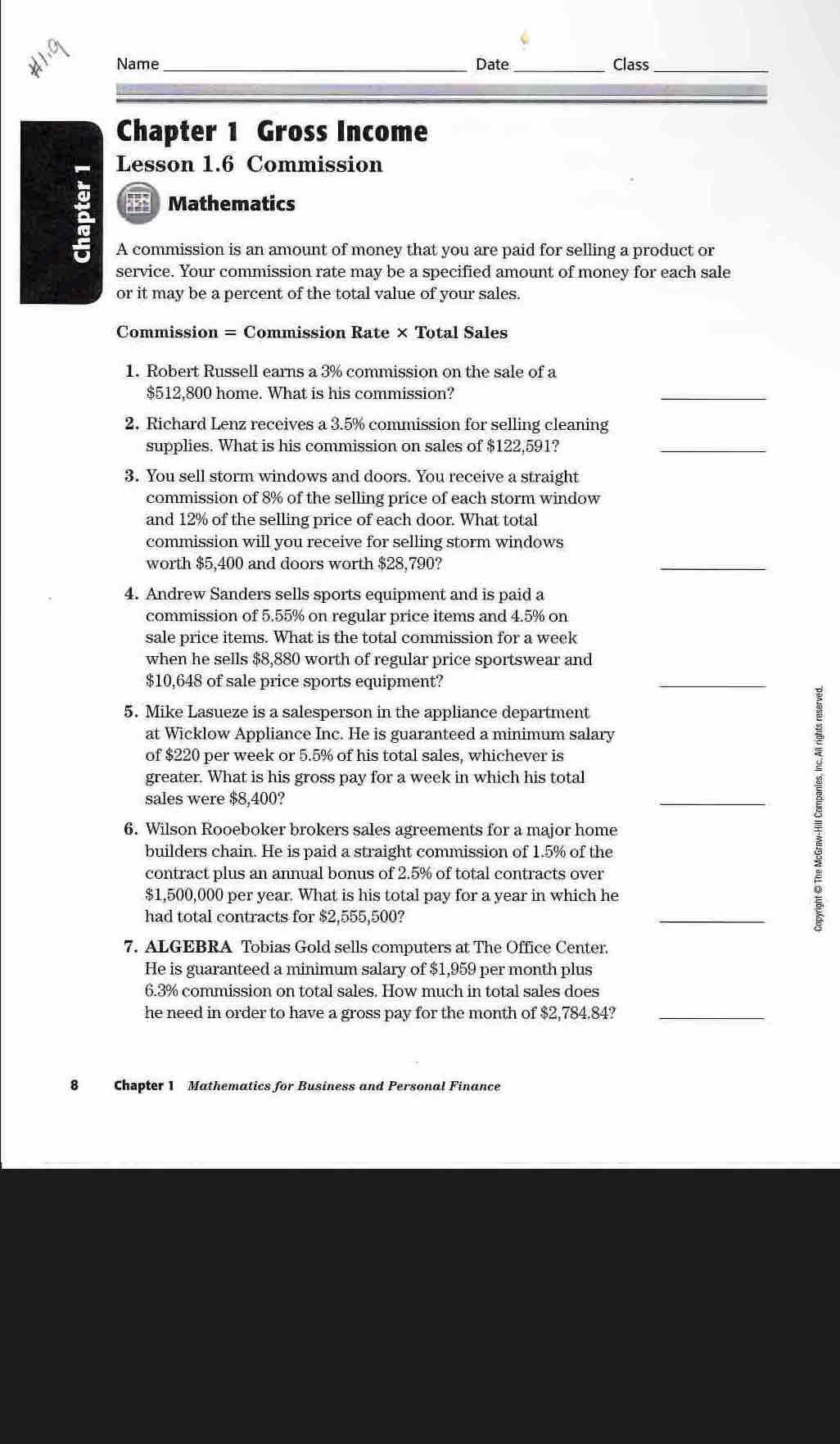 Name _Date_ Class_
Chapter 1 Gross Income
Lesson 1.6 Commission
; Mathematics
A commission is an amount of money that you are paid for selling a product or
service. Your commission rate may be a specified amount of money for each sale
or it may be a percent of the total value of your sales.
Commission = Commission Rate × Total Sales
1. Robert Russell earns a 3% commission on the sale of a
$512,800 home. What is his commission?
_
2. Richard Lenz receives a 3.5% commission for selling cleaning
supplies. What is his commission on sales of $122,591?
_
3. You sell storm windows and doors. You receive a straight
commission of 8% of the selling price of each storm window
and 12% of the selling price of each door. What total
commission will you receive for selling storm windows
worth $5,400 and doors worth $28,790?
_
4. Andrew Sanders sells sports equipment and is paid a
commission of 5.55% on regular price items and 4.5% on
sale price items. What is the total commission for a week
when he sells $8,880 worth of regular price sportswear and
$10,648 of sale price sports equipment?
_
5. Mike Lasueze is a salesperson in the appliance department
at Wicklow Appliance Inc. He is guaranteed a minimum salary
of $220 per week or 5.5% of his total sales, whichever is
greater. What is his gross pay for a week in which his total
sales were $8,400?
_
6. Wilson Rooeboker brokers sales agreements for a major home
builders chain. He is paid a straight commission of 1.5% of the
contract plus an annual bonus of 2.5% of total contracts over
$1,500,000 per year. What is his total pay for a year in which he
had total contracts for $2,555,500?
_
7. ALGEBRA Tobias Gold sells computers at The Office Center.
He is guaranteed a minimum salary of $1,959 per month plus
6.3% commission on total sales. How much in total sales does
he need in order to have a gross pay for the month of $2,784.84?_
8 Chapter 1 Mathematics for Business and Personal Finance