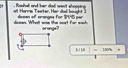 )7 . Rachel and her dad went shopping 
at Harris Teeter. Her dad bought 2
dozen of oranges for $4.45 per
dozen. What was the cost for each 
orange?
3 / 10 -100% +