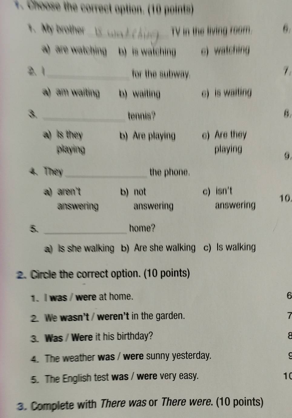 +. Choose the correct option. (10 paints)
1. My brother _TV in the living room. 6:
a) are watching b) is watching c) watching
2.1_ for the subway.
7
a) am waiting b) waiting e) is waiting
3. _tennis? B.
a) is they b) Are playing e) Are they
playing playing
4. They_ the phone.
a) aren't b) not c) isn't
10.
answering answering answering
5. _home?
a) is she walking b) Are she walking c) Is walking
2. Circle the correct option. (10 points)
1. I was / were at home. 6
2. We wasn't / weren't in the garden. 7
3. Was /Were it his birthday? 8
4. The weather was / were sunny yesterday.
5. The English test was / were very easy. 10
3. Complete with There was or There were. (10 points)