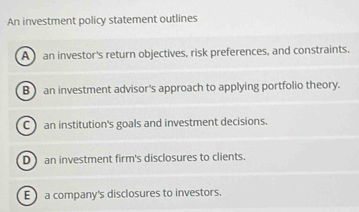 An investment policy statement outlines
A an investor's return objectives, risk preferences, and constraints.
B ) an investment advisor's approach to applying portfolio theory.
C) an institution's goals and investment decisions.
D an investment firm's disclosures to clients.
Ea company's disclosures to investors.