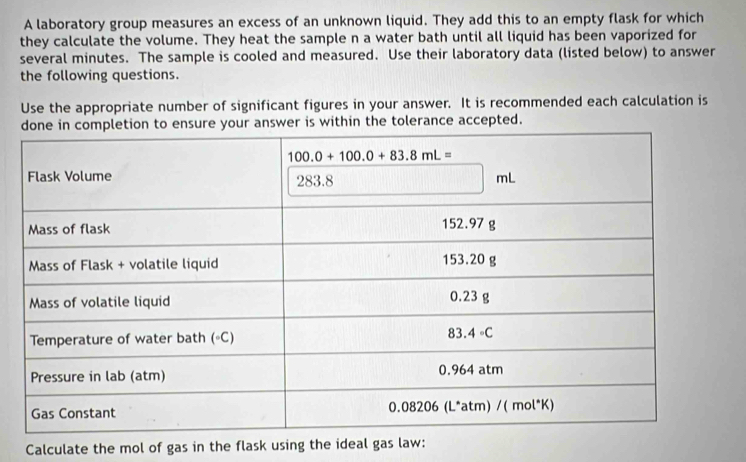 A laboratory group measures an excess of an unknown liquid. They add this to an empty flask for which
they calculate the volume. They heat the sample n a water bath until all liquid has been vaporized for
several minutes. The sample is cooled and measured. Use their laboratory data (listed below) to answer
the following questions.
Use the appropriate number of significant figures in your answer. It is recommended each calculation is
nsure your answer is within the tolerance accepted.
Calculate the mol of gas in the flask using the ideal gas law: