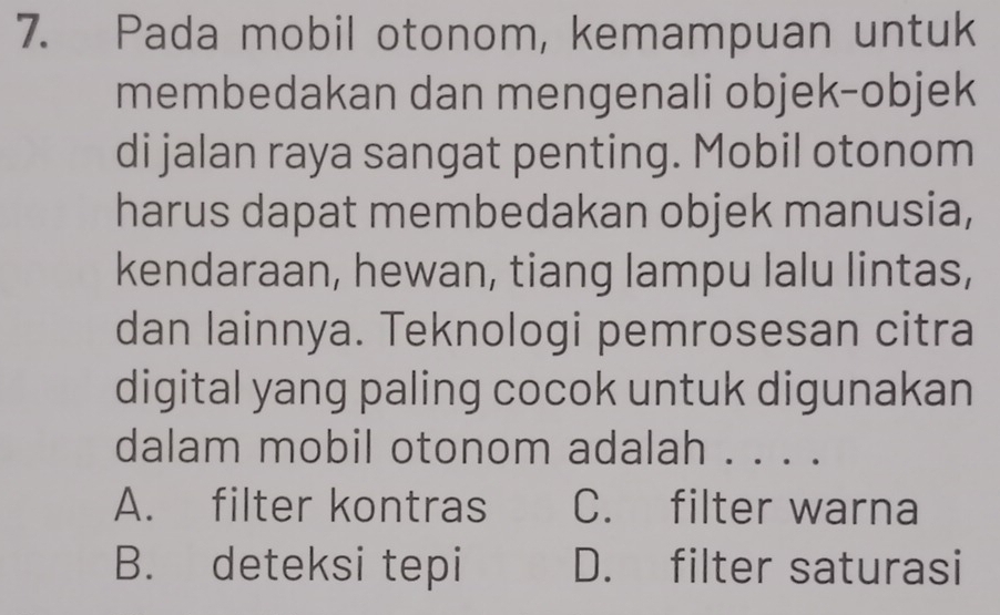 Pada mobil otonom, kemampuan untuk
membedakan dan mengenali objek-objek
di jalan raya sangat penting. Mobil otonom
harus dapat membedakan objek manusia,
kendaraan, hewan, tiang lampu lalu lintas,
dan lainnya. Teknologi pemrosesan citra
digital yang paling cocok untuk digunakan
dalam mobil otonom adalah . . . .
A. filter kontras C. filter warna
B. deteksi tepi D. filter saturasi