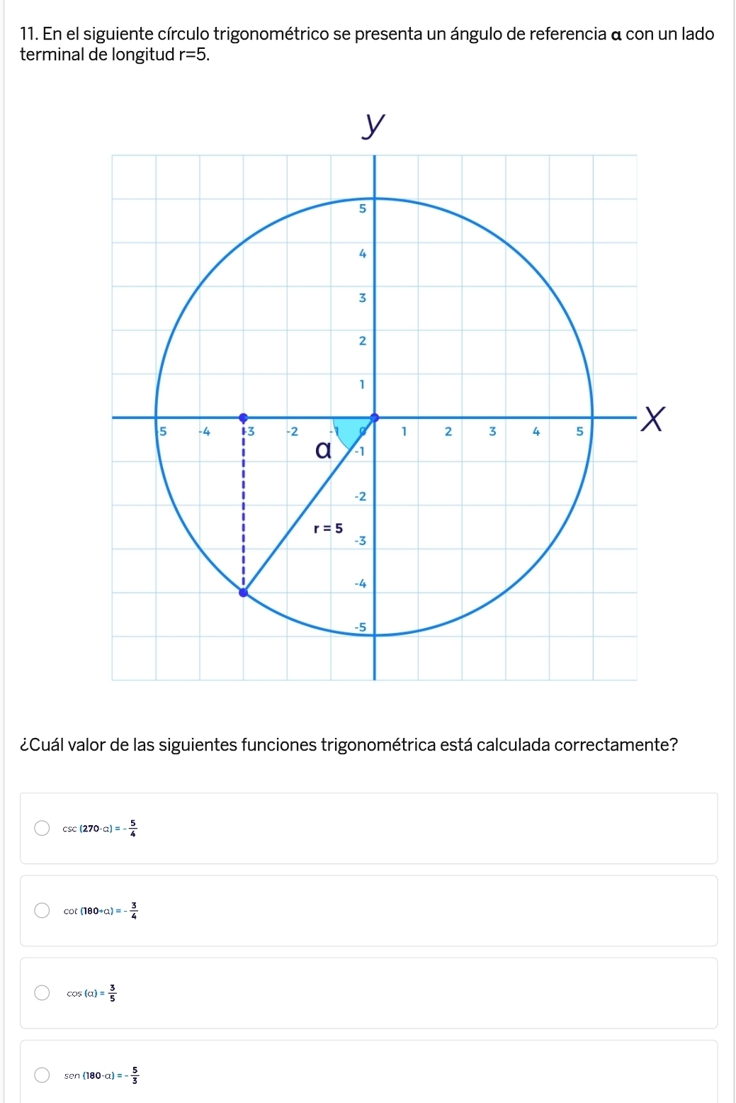 En el siguiente círculo trigonométrico se presenta un ángulo de referencia a con un lado
terminal de longitud r=5.
¿Cuál valor de las siguientes funciones trigonométrica está calculada correctamente?
csc (270-alpha )=- 5/4 
cot (180+a)=- 3/4 
cos (alpha )= 3/5 
sen (180-alpha )=- 5/3 