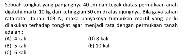 Sebuah tongkat yang panjangnya 40 cm dan tegak diatas permukaan anah
dijatuhi martil 10 kg dari ketinggian 50 cm di atas ujungnya. Bila gaya tahan
rata-rata tanah 103 N, maka banyaknya tumbukan martil yang perlu
dilakukan terhadap tongkat agar menjadi rata dengan permukaan tanah
adalah :
(A) 4 kali (D) 8 kali
(B) 5 kali (E) 10 kali
(C) 6 kali