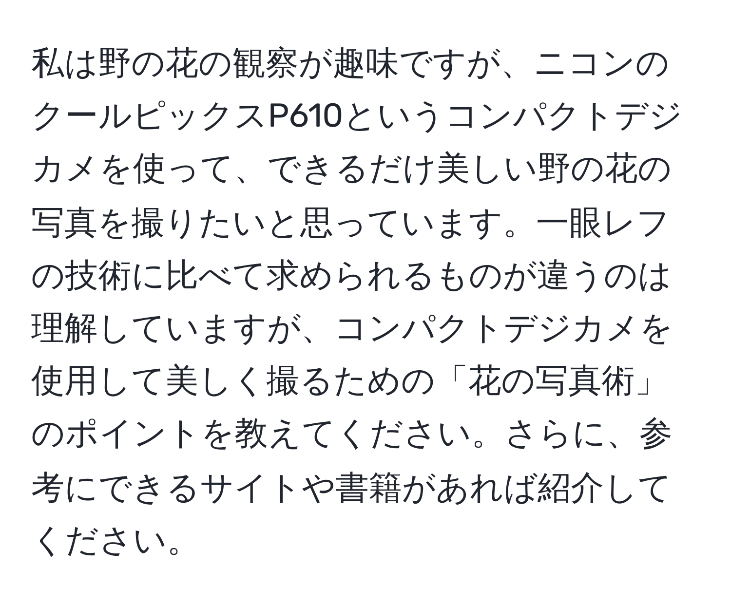 私は野の花の観察が趣味ですが、ニコンのクールピックスP610というコンパクトデジカメを使って、できるだけ美しい野の花の写真を撮りたいと思っています。一眼レフの技術に比べて求められるものが違うのは理解していますが、コンパクトデジカメを使用して美しく撮るための「花の写真術」のポイントを教えてください。さらに、参考にできるサイトや書籍があれば紹介してください。