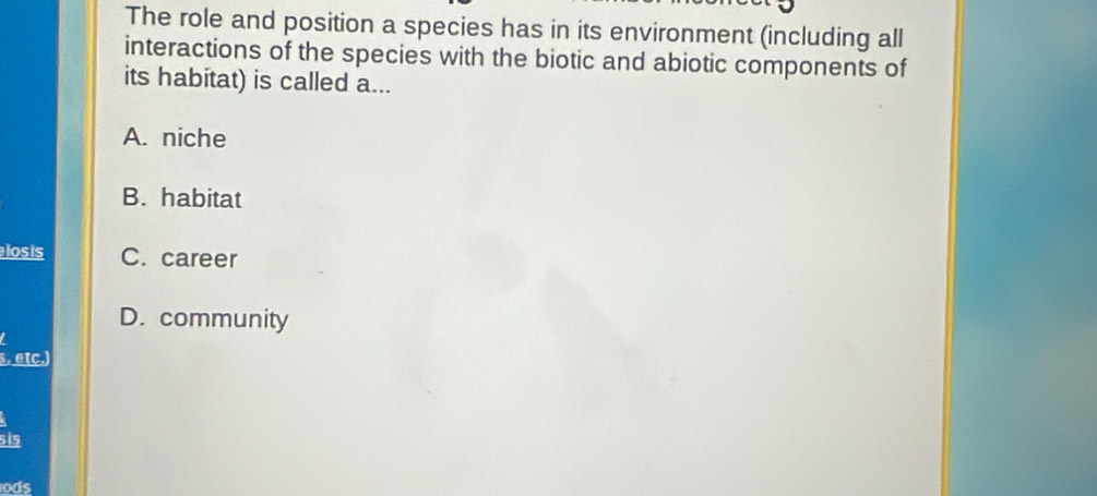 The role and position a species has in its environment (including all
interactions of the species with the biotic and abiotic components of
its habitat) is called a...
A. niche
B. habitat
losis C. career
D. community
s, etc.)
si5
ods