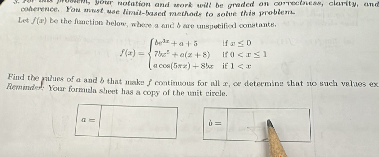 ims provlem, your notation and work will be graded on correctness, clarity, and 
coherence. You must use limit-based methods to solve this problem. 
Let f(x) be the function below, where a and b are unspecified constants. 
if x≤ 0
if 0
f(x)=beginarrayl be^(3x)+a+5 7bx^5+a(x+8) acos (5π x)+8bxendarray. if 1 ... 
Find the values of a and b that make f continuous for all x, or determine that no such values ex 
Reminder: Your formula sheet has a copy of the unit circle.
a=
b=