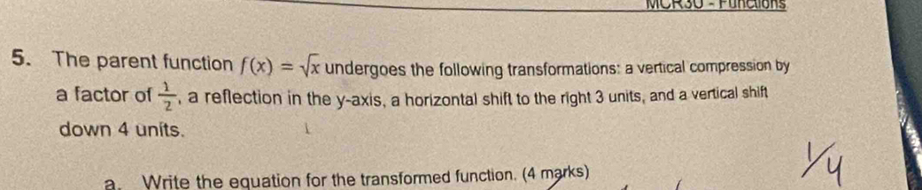 MCR30 - Function 
5. The parent function f(x)=sqrt(x) undergoes the following transformations: a vertical compression by 
a factor of  1/2  , a reflection in the y-axis, a horizontal shift to the right 3 units, and a vertical shift 
down 4 units. 
a. Write the equation for the transformed function. (4 marks)