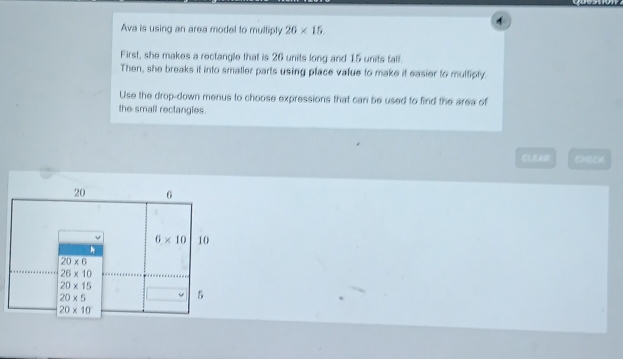 Ava is using an area model to multiply 26* 15.
First, she makes a rectangle that is 26 units long and 15 units fall.
Then, she breaks it into smaller parts using place value to make if easier to multiply.
Use the drop-down menus to choose expressions that can be used to find the area of
the small rectangles.
CLEARE CHECK