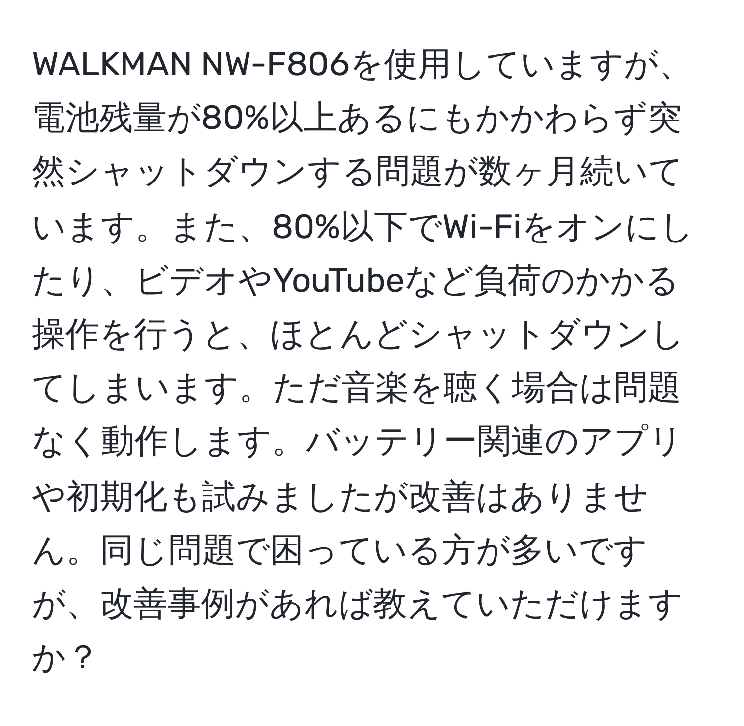 WALKMAN NW-F806を使用していますが、電池残量が80%以上あるにもかかわらず突然シャットダウンする問題が数ヶ月続いています。また、80%以下でWi-Fiをオンにしたり、ビデオやYouTubeなど負荷のかかる操作を行うと、ほとんどシャットダウンしてしまいます。ただ音楽を聴く場合は問題なく動作します。バッテリー関連のアプリや初期化も試みましたが改善はありません。同じ問題で困っている方が多いですが、改善事例があれば教えていただけますか？