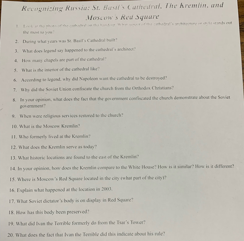 Recognizing Russia: St. Basil's Cathedral, The Kremlin, and 
Moscow's Red Square 
L Look at the photo of the cathedral on the handout. What aspect of the cathedral's architecture or style stands out 
the most to you? 
2. During what years was St. Basil's Cathedral built? 
3. What does legend say happened to the cathedral's architect? 
4. How many chapels are part of the cathedral? 
5. What is the interior of the cathedral like? 
6. According to legend, why did Napoleon want the cathedral to be destroyed? 
7. Why did the Soviet Union confiscate the church from the Orthodox Christians? 
8. In your opinion, what does the fact that the government confiscated the church demonstrate about the Soviet 
government? 
9. When were religious services restored to the church? 
10. What is the Moscow Kremlin? 
11. Who formerly lived at the Kremlin? 
12. What does the Kremlin serve as today? 
13. What historic locations are found to the east of the Kremlin? 
14. In your opinion, how does the Kremlin compare to the White House? How is it similar? How is it different? 
15. Where is Moscow's Red Square located in the city (what part of the city)? 
16. Explain what happened at the location in 2003. 
17. What Soviet dictator's body is on display in Red Square? 
18. How has this body been preserved? 
19. What did Ivan the Terrible formerly do from the Tsar's Tower? 
20. What does the fact that Ivan the Terrible did this indicate about his rule?